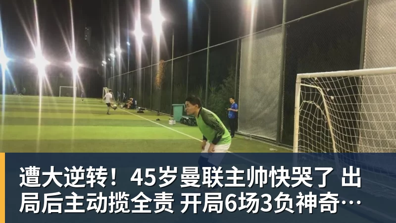 遭大逆转！45岁曼联主帅快哭了 出局后主动揽全责 开局6场3负神奇不再